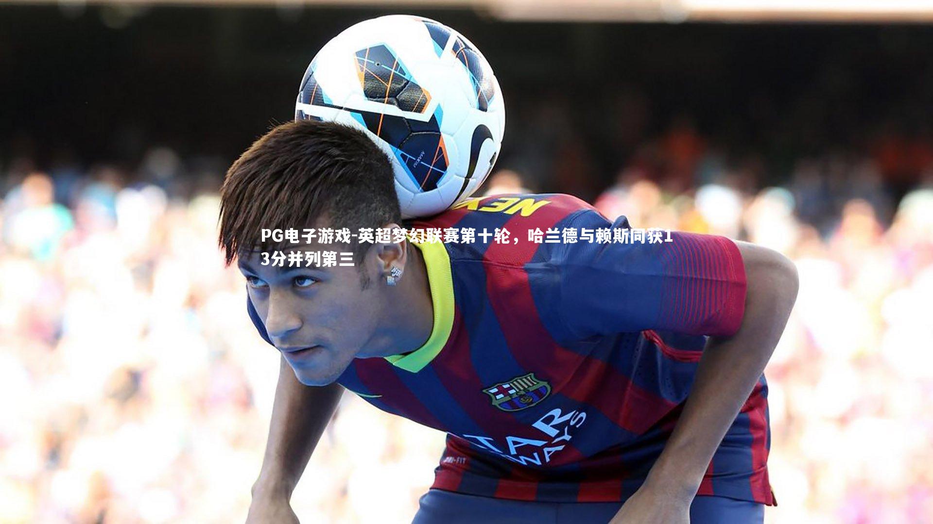 PG电子游戏-英超梦幻联赛第十轮，哈兰德与赖斯同获13分并列第三